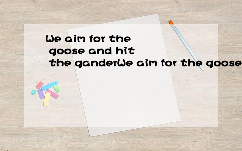 We aim for the goose and hit the ganderWe aim for the goose and hit the gander 翻译成中文为什么是 “有意栽花花不开,无心插柳柳成荫”呢?厄……我的意思就是说，把这句话直译成中文之后怎么能看出是“有