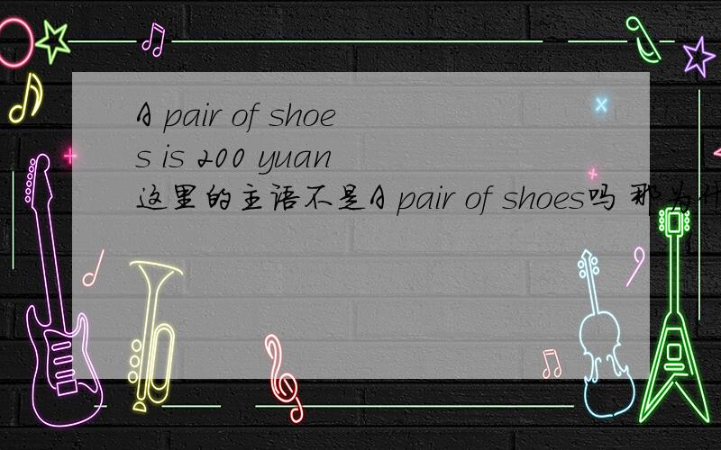 A pair of shoes is 200 yuan 这里的主语不是A pair of shoes吗 那为什么这里的谓语动词用is吖