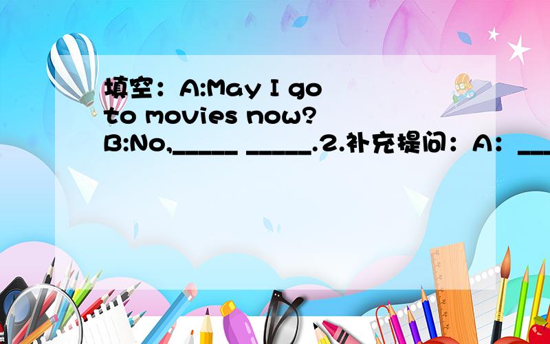 填空：A:May I go to movies now?B:No,_____ _____.2.补充提问：A：____ _____ she ____ English?B：She can speak English very well.