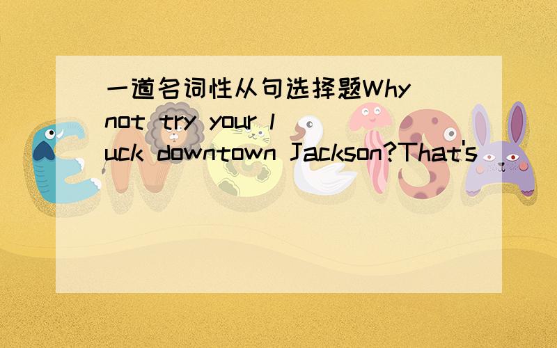 一道名词性从句选择题Why not try your luck downtown Jackson?That's _____the best job is.(答案是where)我是这样分析的：That's 后引导的是表语从句,where是连接词,where在表语从句中做表语成分,构成了主系表结
