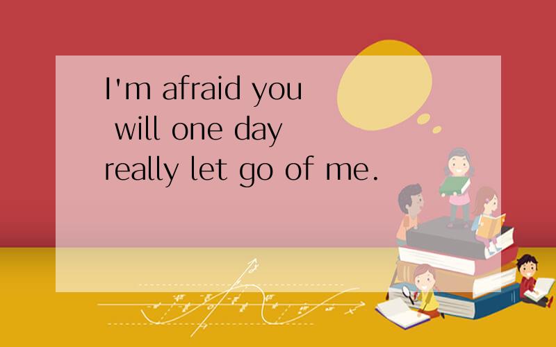 I'm afraid you will one day really let go of me.