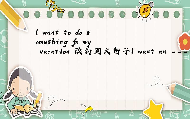 l want to do something fo my vacation 改为同义句子l want an -------- ------------