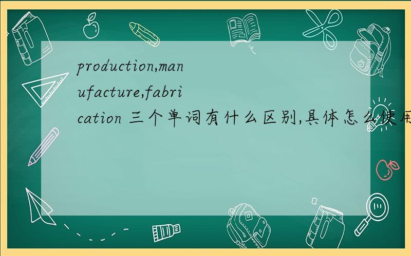 production,manufacture,fabrication 三个单词有什么区别,具体怎么使用,