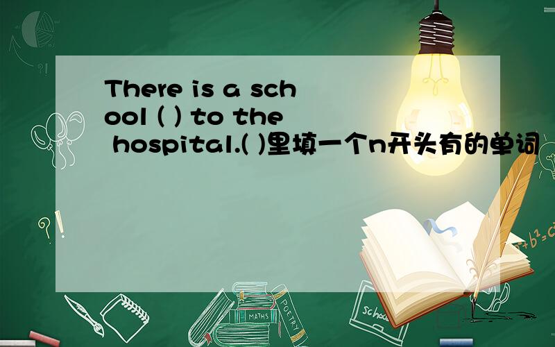 There is a school ( ) to the hospital.( )里填一个n开头有的单词