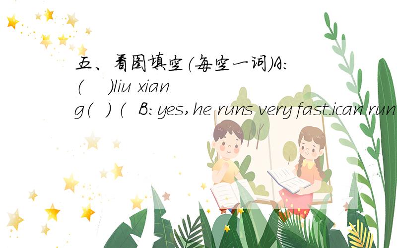 五、看图填空（每空一词）A：（    ）liu xiang（  ） （  B：yes,he runs very fast.ican run fast,too.A：i don't like（  ）.i like reading.（图片因为不好,只能说就是两个人联想liuxiang跑步）A：what‘s（  ）