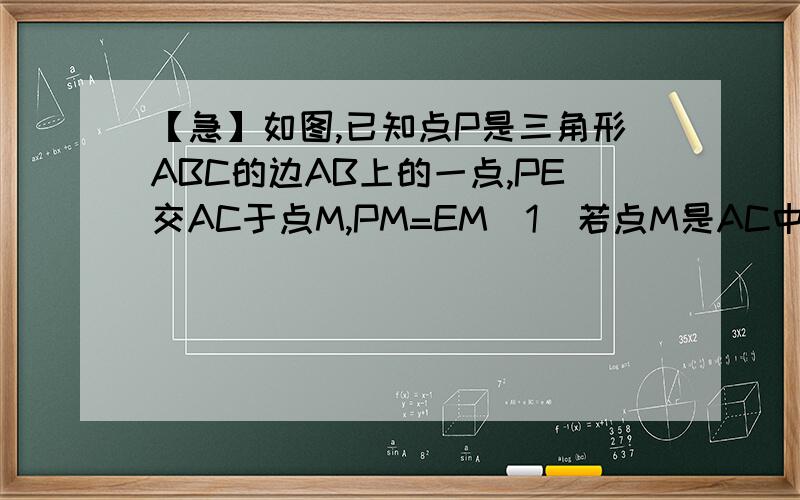 【急】如图,已知点P是三角形ABC的边AB上的一点,PE交AC于点M,PM=EM（1）若点M是AC中点,试探究CE与AB的位置关系,并加以证明；（2）若CE∥AB,试探究AM和CM的大小关系,并加以证明.