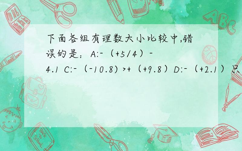 下面各组有理数大小比较中,错误的是：A:-（+5/4）-4.1 C:-（-10.8) >+（+9.8）D:-（+2.1）只能选一个