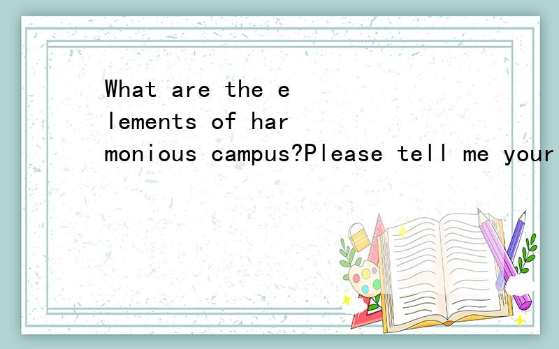 What are the elements of harmonious campus?Please tell me your opinions and then leave at least 3 reasons.At least 30 words.
