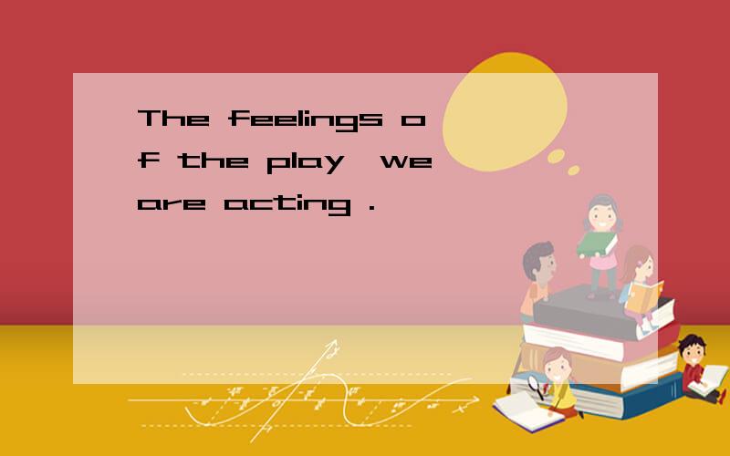 The feelings of the play,we are acting .