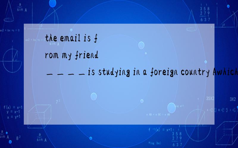 the email is from my friend ____is studying in a foreign country Awhich Bthat Cwhom Dwhose
