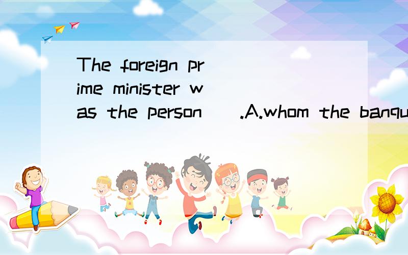 The foreign prime minister was the person__.A.whom the banquet was given in honorB.for him the banquet was given honorC.whose honor the banquet was given D.in whose honor the banquet was given请问选什么,为什么?望将解细点