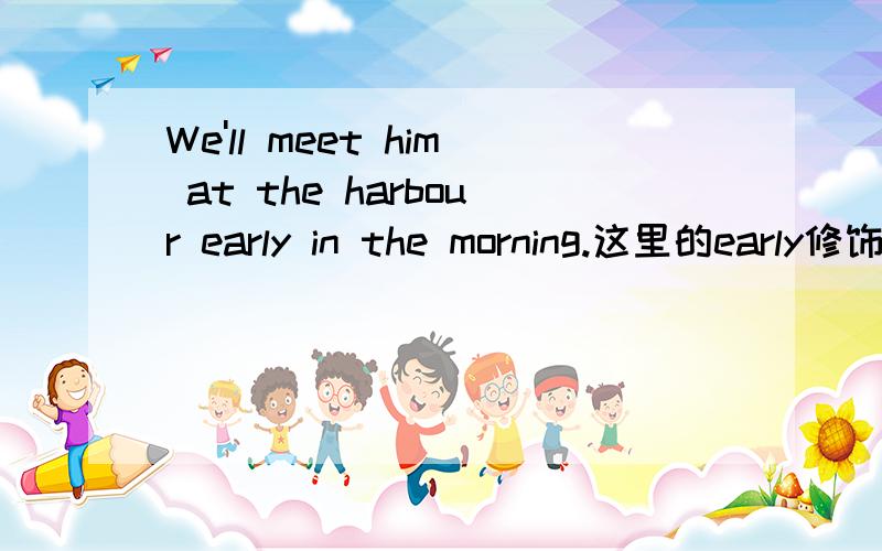 We'll meet him at the harbour early in the morning.这里的early修饰meet 还是in the morning的?