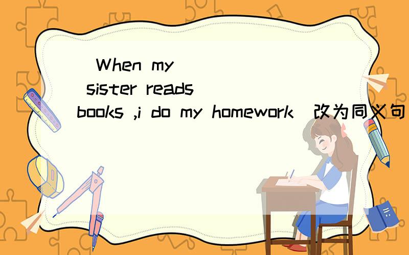 ​When my sister reads books ,i do my homework(改为同义句)my sister reads books and I do my homework( )( )( )( )
