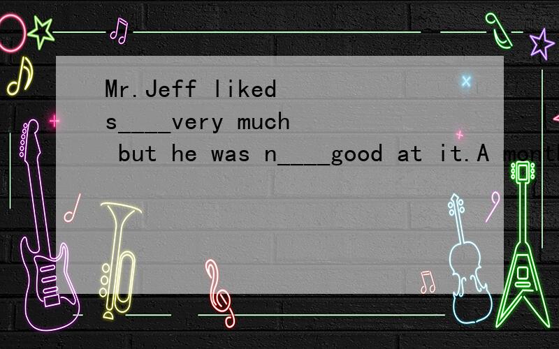 Mr.Jeff liked s____very much but he was n____good at it.A month ago some of his friends visited him in his house and saw a new target which Jeff had put s_____days before in his garden.His friends went n_____and looked at his beautiful target,there w