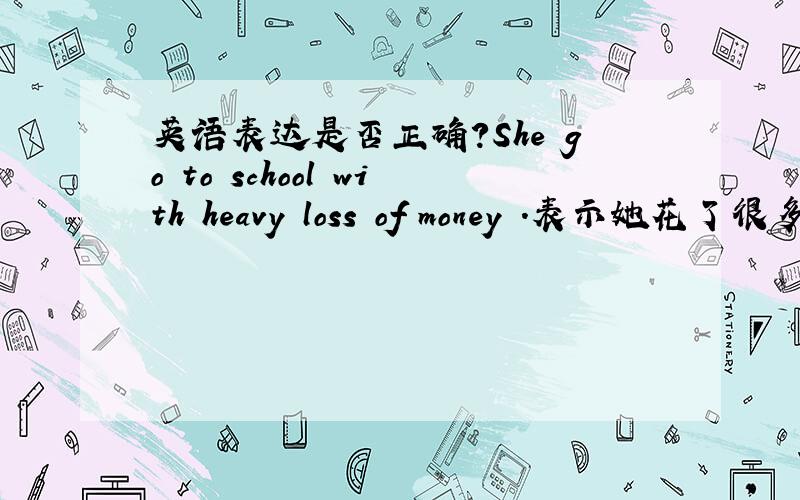英语表达是否正确?She go to school with heavy loss of money .表示她花了很多钱才上的学 是否正确?