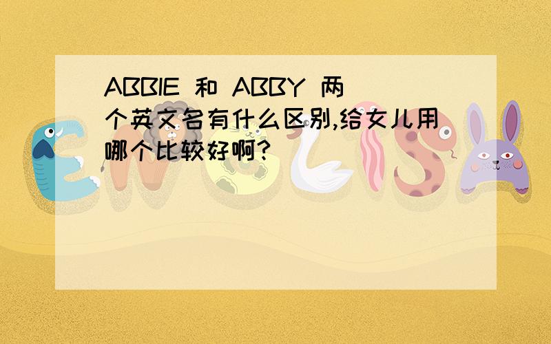 ABBIE 和 ABBY 两个英文名有什么区别,给女儿用哪个比较好啊?