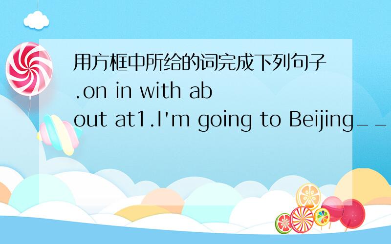 用方框中所给的词完成下列句子.on in with about at1.I'm going to Beijing_____my uncle next week.2.What are you going to do_____Sunday morning?3._____the evening,I'm going to visit my aunt.4.What_____you?5.What are we going to do_____the w