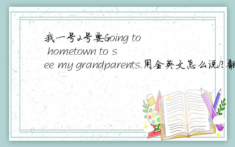 我一号2号要Going to hometown to see my grandparents.用全英文怎么说/?翻译!``````.