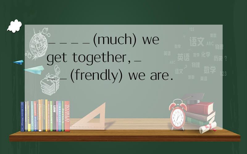____(much) we get together,___(frendly) we are.