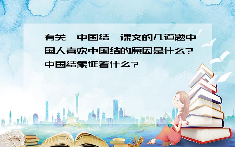 有关《中国结》课文的几道题中国人喜欢中国结的原因是什么?中国结象征着什么?
