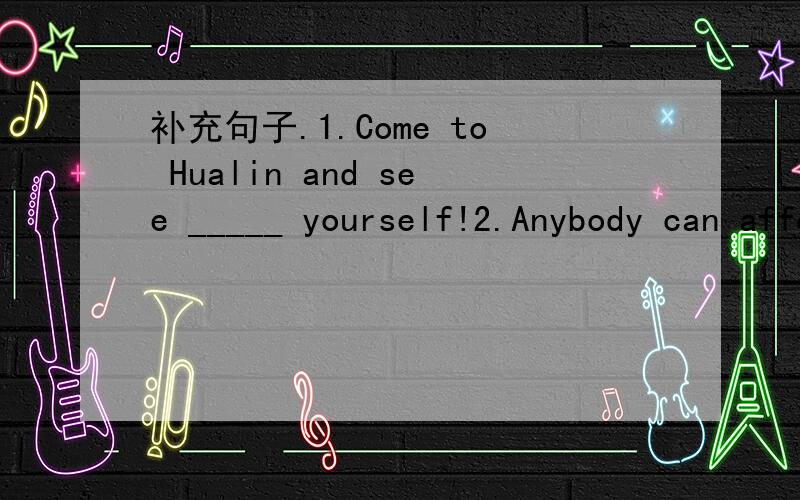 补充句子.1.Come to Hualin and see _____ yourself!2.Anybody can afford _____ prices.