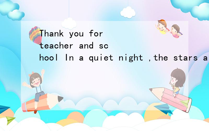 Thank you for teacher and school In a quiet night ,the stars are blinking .Under the lamplight.Iseem to see the teacher’s silhouetteI heart aches I’m thinking about teacher ‘ busy silhouetteI heart aches.Oh,my dear teacher The tenth anniversary
