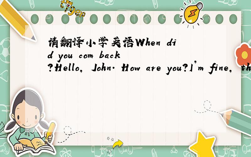请翻译小学英语When did you com back?Hello, John. How are you?I’m fine, thank you. You’re back from China!Yes, we’re home.When did you come back?We came back last Sunday.This is our Chinese friend, Lingling.Hello, Lingling.Hi, John. Do yo