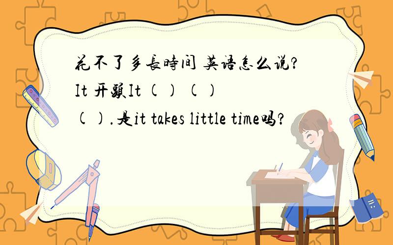 花不了多长时间 英语怎么说?It 开头It () () ().是it takes little time吗?