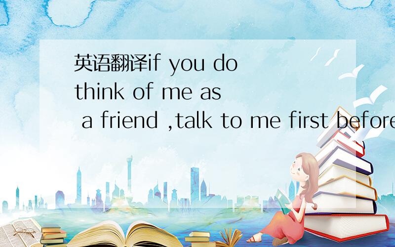 英语翻译if you do think of me as a friend ,talk to me first before you talk behind my back