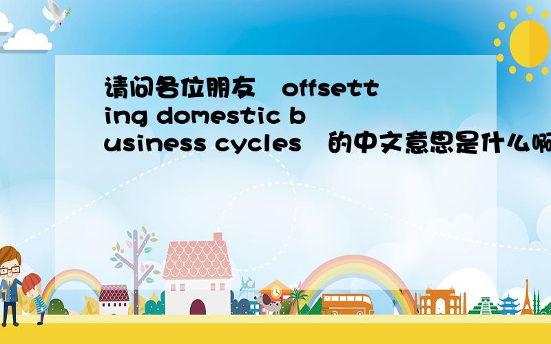 请问各位朋友　offsetting domestic business cycles　的中文意思是什么啊?