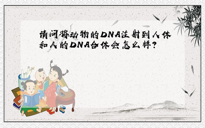 请问将动物的DNA注射到人体和人的DNA合体会怎么样?