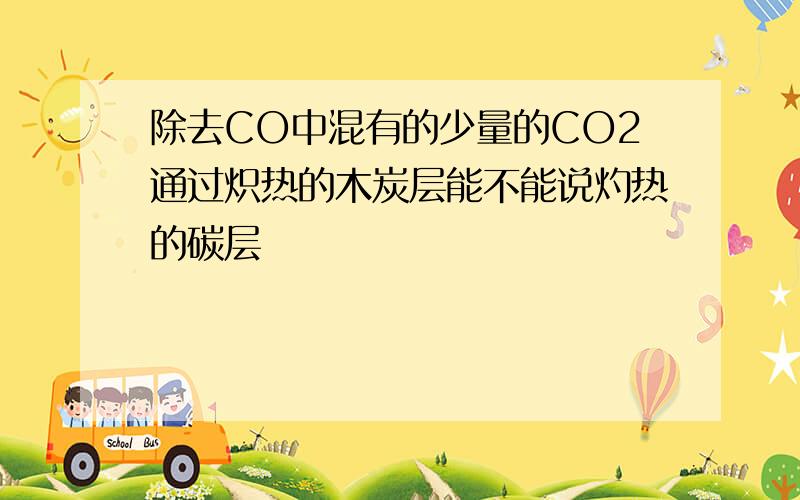 除去CO中混有的少量的CO2通过炽热的木炭层能不能说灼热的碳层