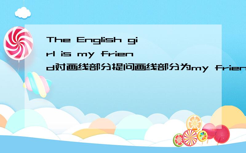 The English girl is my friend对画线部分提问画线部分为my friend 格式为（）is the English girl