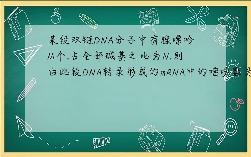 某段双链DNA分子中有腺嘌呤M个,占全部碱基之比为N,则由此段DNA转录形成的mRNA中的嘧啶数为?