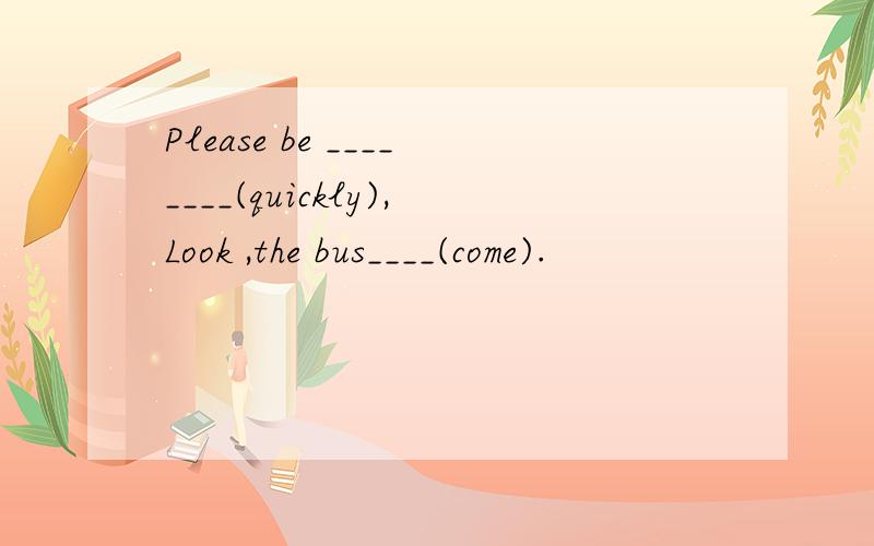Please be ________(quickly),Look ,the bus____(come).