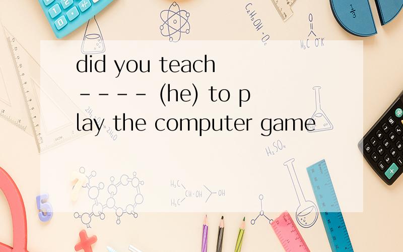 did you teach ---- (he) to play the computer game