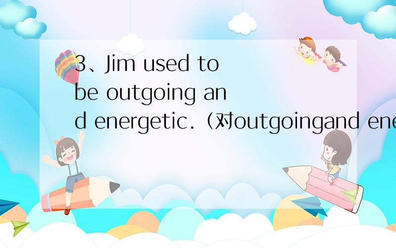3、Jim used to be outgoing and energetic.（对outgoingand energetic提问）____did Jim use to be____?