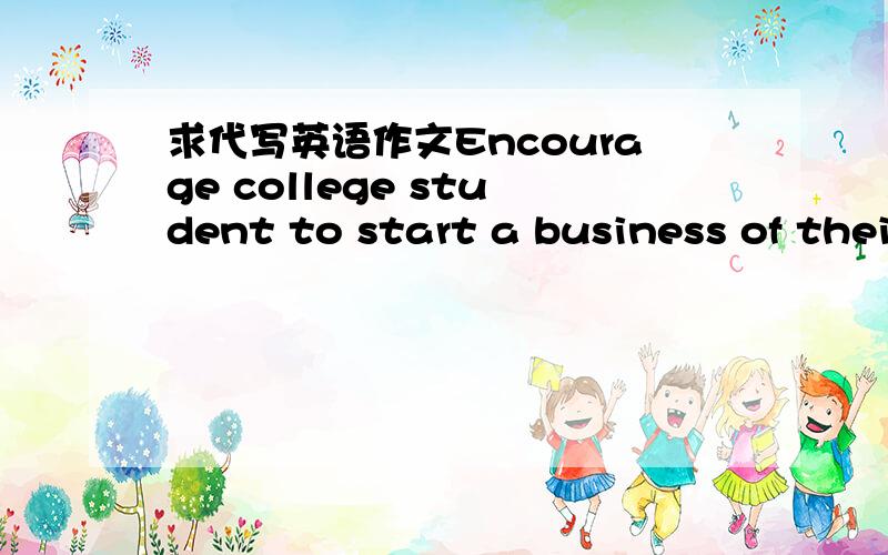 求代写英语作文Encourage college student to start a business of their own1、有些大学生愿意自主创业；2、在校期间自主创业有利有弊；3、给校方管理者提出建议.