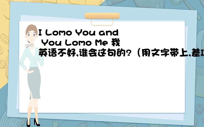 I Lomo You and You Lomo Me 我英语不好,谁会这句的?（用文字带上,差I Lomo You and You Lomo Me 我英语不好,谁会这句的?（用文字带上,差不多跟念英文的一样）