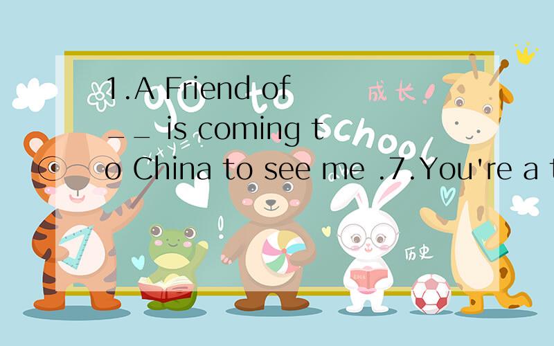 1.A Friend of __ is coming to China to see me .7.You're a teacher .Is ___ sister a teacher,too?