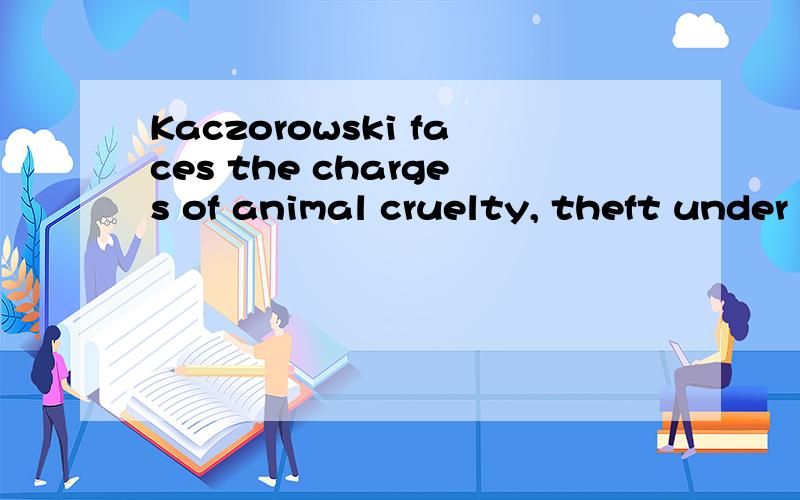 Kaczorowski faces the charges of animal cruelty, theft under $ 5,000 and possession of property tak这段话该怎么翻译呢,他到底犯什么罪了,不要机器翻译的,谢谢了