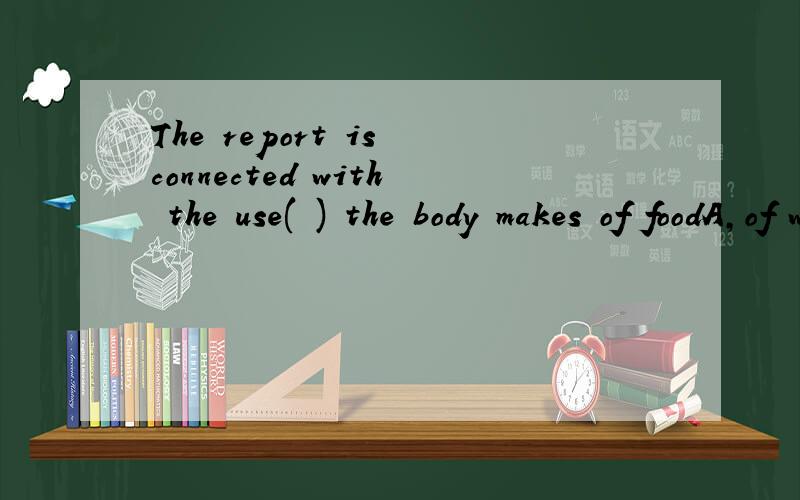 The report is connected with the use( ) the body makes of foodA,of which B.where C.to do D.that求分析还有翻译
