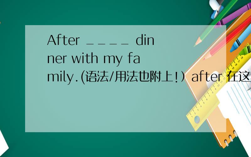 After ____ dinner with my family.(语法/用法也附上!）after 在这里是介词，译为 在....之后。用法：after doing sth.或 after + 句子（sb.do sth.)所以这里填 having （eating 也可以）