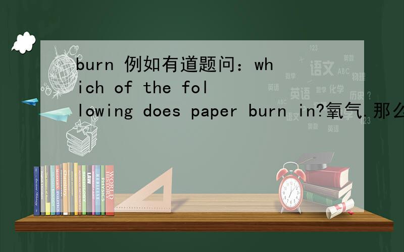 burn 例如有道题问：which of the following does paper burn in?氧气.那么这道题中的 burn in