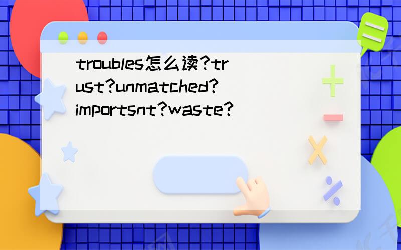 troubles怎么读?trust?unmatched?importsnt?waste?
