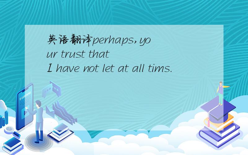 英语翻译perhaps,your trust that I have not let at all tims.
