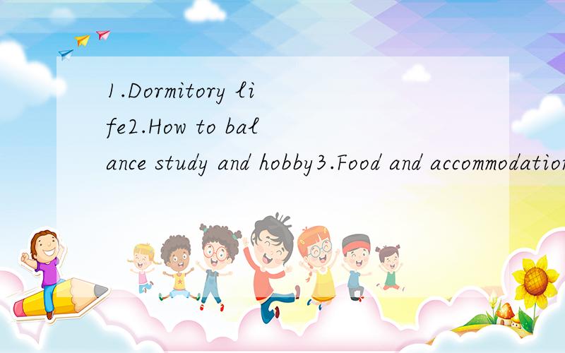1.Dormitory life2.How to balance study and hobby3.Food and accommodation 4.怎样平衡学习和兴趣 .还有一个问题忘了是什么题目了.用英语写这4个题目,每个题100个单词.