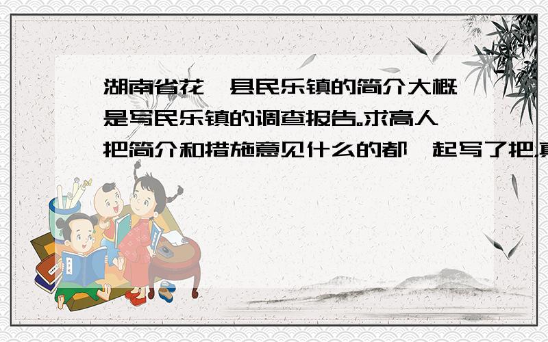 湖南省花垣县民乐镇的简介大概是写民乐镇的调查报告。求高人把简介和措施意见什么的都一起写了把，真的，大学论文的，不要在百度找了，我自己也找过了，不够的。