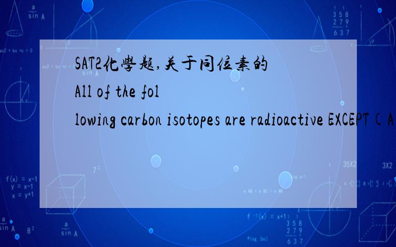 SAT2化学题,关于同位素的All of the following carbon isotopes are radioactive EXCEPT(A) C10(B) C13(C) C14(D) C15(E) C16我靠,这可怎么判断呀!?要请教请教高手～（答案是B)