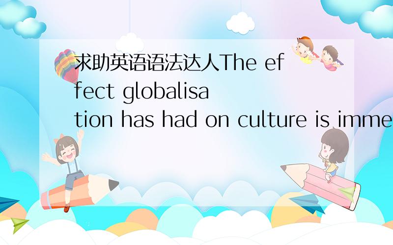 求助英语语法达人The effect globalisation has had on culture is immense.这是否是个定语从句,effect后是不是省略了that